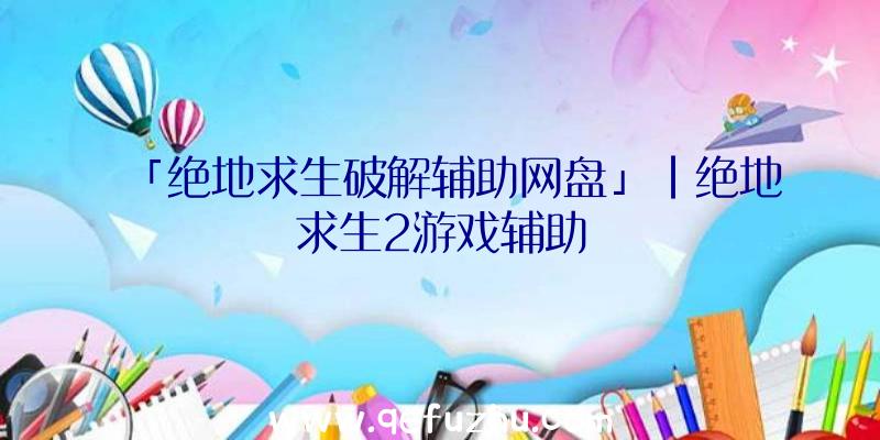 「绝地求生破解辅助网盘」|绝地求生2游戏辅助
